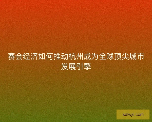 赛会经济如何推动杭州成为全球顶尖城市发展引擎