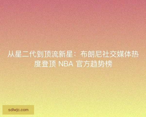 从星二代到顶流新星：布朗尼社交媒体热度登顶 NBA 官方趋势榜