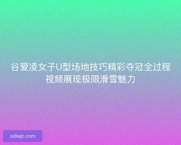 谷爱凌女子U型场地技巧精彩夺冠全过程视频展现极限滑雪魅力