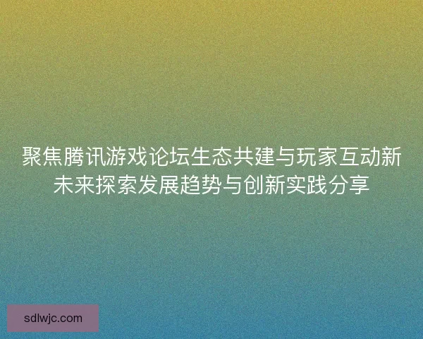 聚焦腾讯游戏论坛生态共建与玩家互动新未来探索发展趋势与创新实践分享