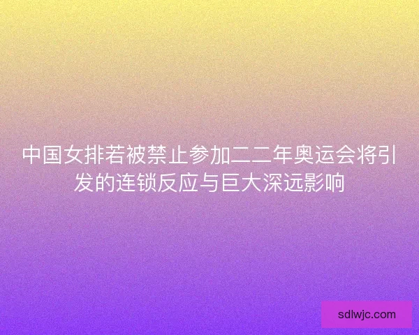 中国女排若被禁止参加二二年奥运会将引发的连锁反应与巨大深远影响