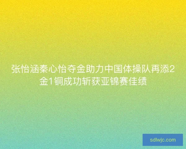 张怡涵秦心怡夺金助力中国体操队再添2金1铜成功斩获亚锦赛佳绩