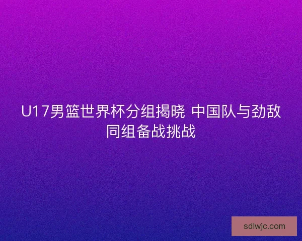 U17男篮世界杯分组揭晓 中国队与劲敌同组备战挑战