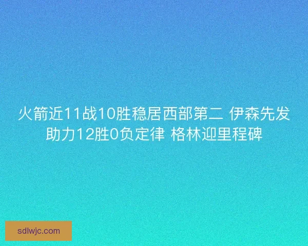 火箭近11战10胜稳居西部第二 伊森先发助力12胜0负定律 格林迎里程碑