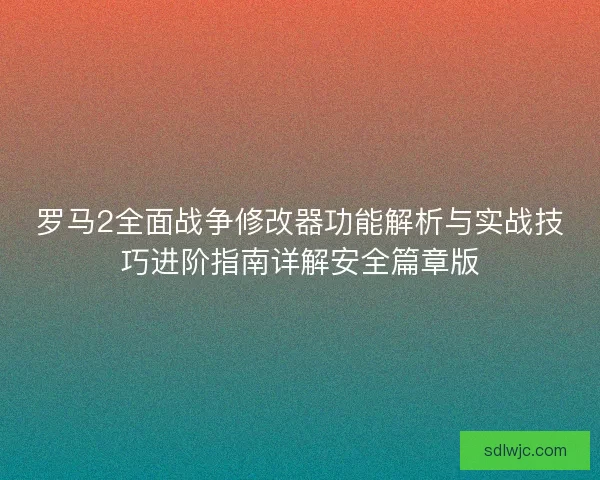 罗马2全面战争修改器功能解析与实战技巧进阶指南详解安全篇章版
