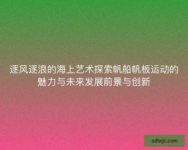 逐风逐浪的海上艺术探索帆船帆板运动的魅力与未来发展前景与创新