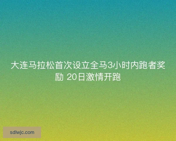 大连马拉松首次设立全马3小时内跑者奖励 20日激情开跑 大连马拉松首次设立全马3小时内跑者奖励 20日激情开跑