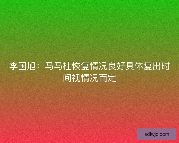 李国旭:马马杜恢复情况良好具体复出时间视情况而定 李国旭:马马杜恢复情况良好具体复出时间视情况而定
