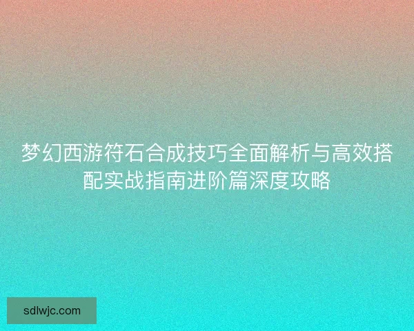 梦幻西游符石合成技巧全面解析与高效搭配实战指南进阶篇深度攻略 梦幻西游符石合成技巧全面解析与高效搭配实战指南进阶篇深度攻略