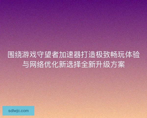 围绕游戏守望者加速器打造极致畅玩体验与网络优化新选择全新升级方案