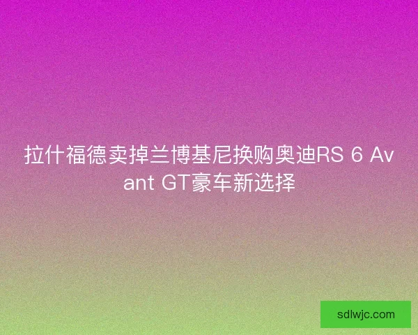 拉什福德卖掉兰博基尼换购奥迪RS 6 Avant GT豪车新选择