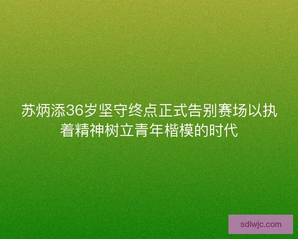苏炳添36岁坚守终点正式告别赛场以执着精神树立青年楷模的时代